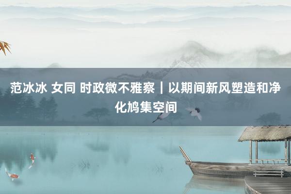 范冰冰 女同 时政微不雅察｜以期间新风塑造和净化鸠集空间