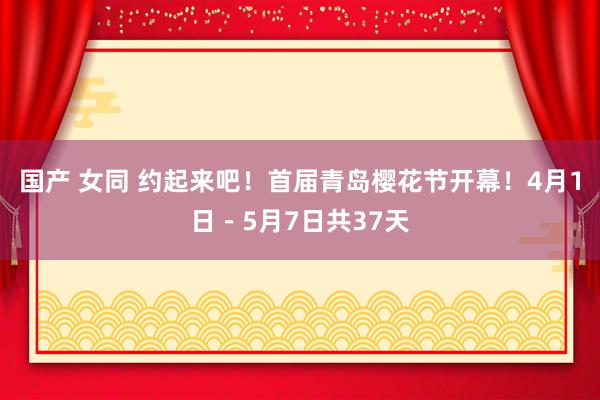 国产 女同 约起来吧！首届青岛樱花节开幕！4月1日－5月7日共37天