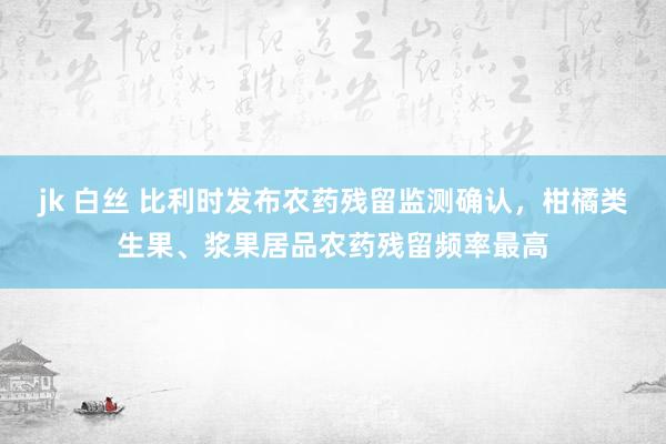 jk 白丝 比利时发布农药残留监测确认，柑橘类生果、浆果居品农药残留频率最高