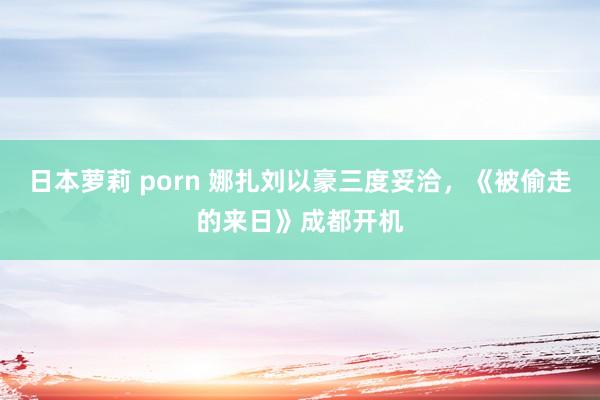 日本萝莉 porn 娜扎刘以豪三度妥洽，《被偷走的来日》成都开机