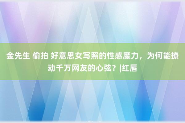 金先生 偷拍 好意思女写照的性感魔力，为何能撩动千万网友的心弦？|红唇