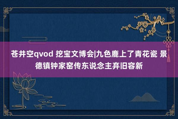 苍井空qvod 挖宝文博会|九色鹿上了青花瓷 景德镇钟家窑传东说念主弃旧容新
