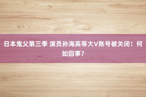 日本鬼父第三季 演员孙海英等大V账号被关闭！何如回事？