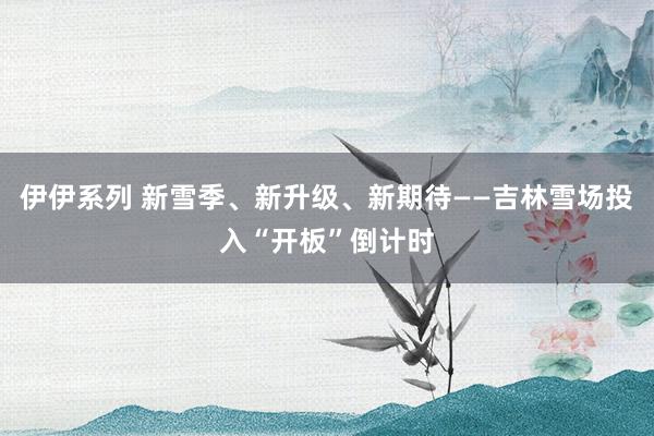 伊伊系列 新雪季、新升级、新期待——吉林雪场投入“开板”倒计时