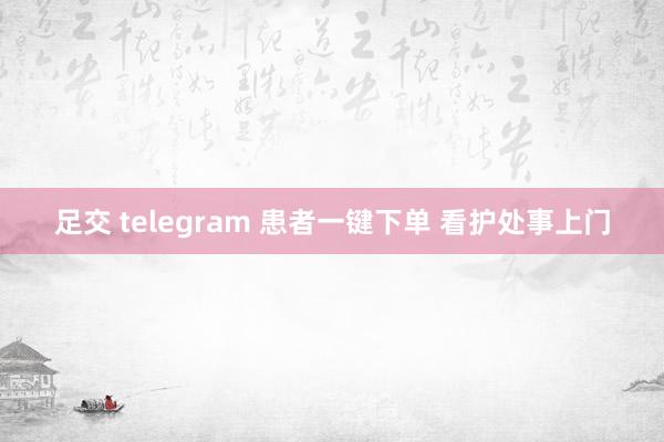 足交 telegram 患者一键下单 看护处事上门
