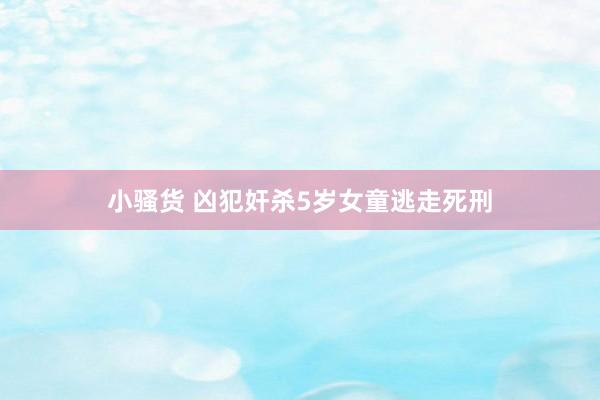 小骚货 凶犯奸杀5岁女童逃走死刑