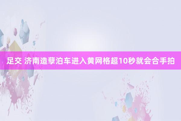 足交 济南造孽泊车进入黄网格超10秒就会合手拍