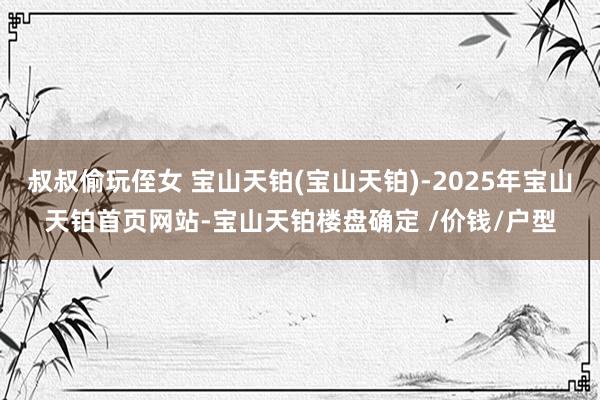 叔叔偷玩侄女 宝山天铂(宝山天铂)-2025年宝山天铂首页网
