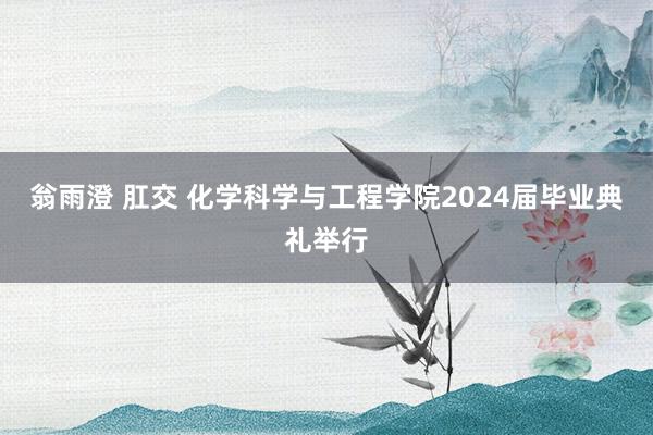翁雨澄 肛交 化学科学与工程学院2024届毕业典礼举行