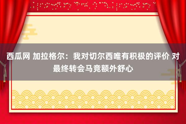 西瓜网 加拉格尔：我对切尔西唯有积极的评价 对最终转会马竞额外舒心