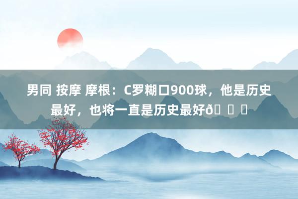男同 按摩 摩根：C罗糊口900球，他是历史最好，也将一直是历史最好🐐