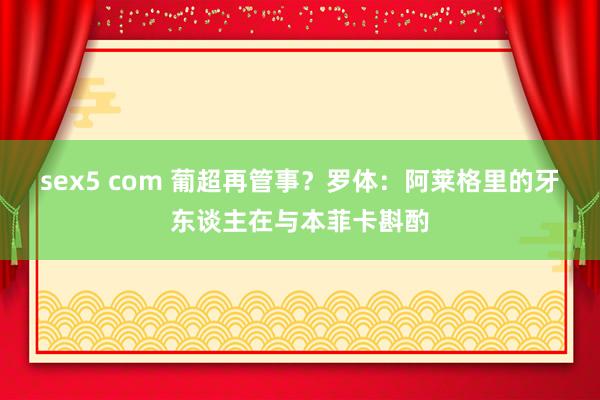sex5 com 葡超再管事？罗体：阿莱格里的牙东谈主在与本菲卡斟酌