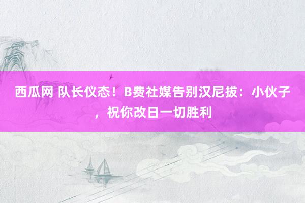 西瓜网 队长仪态！B费社媒告别汉尼拔：小伙子，祝你改日一切胜利