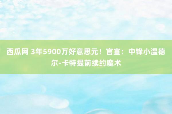 西瓜网 3年5900万好意思元！官宣：中锋小温德尔-卡特提前续约魔术