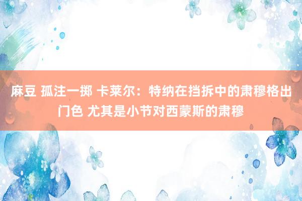 麻豆 孤注一掷 卡莱尔：特纳在挡拆中的肃穆格出门色 尤其是小节对西蒙斯的肃穆