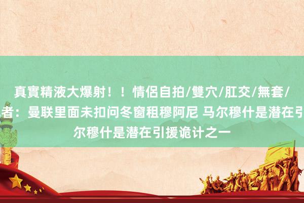 真實精液大爆射！！情侶自拍/雙穴/肛交/無套/大量噴精 记者：曼联里面未扣问冬窗租穆阿尼 马尔穆什是潜在引援诡计之一