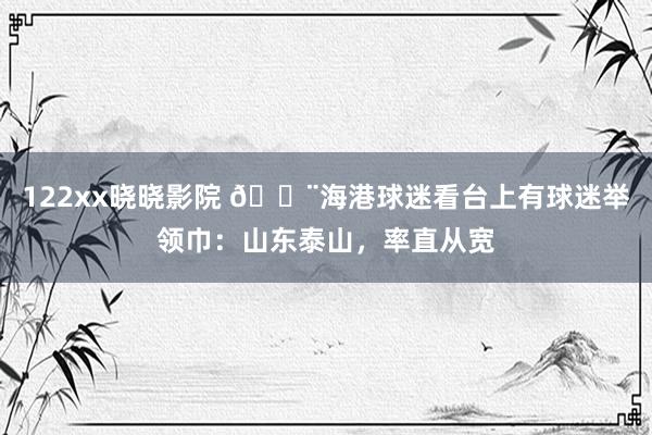 122xx晓晓影院 😨海港球迷看台上有球迷举领巾：山东泰山，