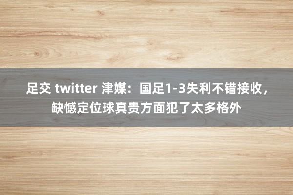 足交 twitter 津媒：国足1-3失利不错接收，缺憾定位