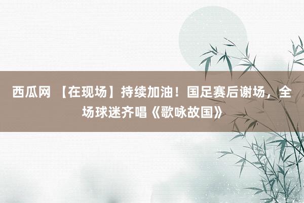 西瓜网 【在现场】持续加油！国足赛后谢场，全场球迷齐唱《歌咏