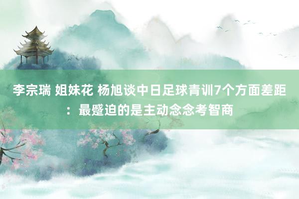 李宗瑞 姐妹花 杨旭谈中日足球青训7个方面差距：最蹙迫的是主