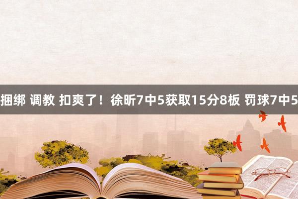 捆绑 调教 扣爽了！徐昕7中5获取15分8板 罚球7中5