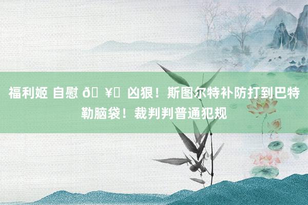 福利姬 自慰 🥊凶狠！斯图尔特补防打到巴特勒脑袋！裁判判普通
