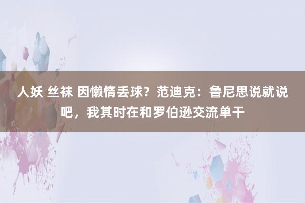 人妖 丝袜 因懒惰丢球？范迪克：鲁尼思说就说吧，我其时在和罗