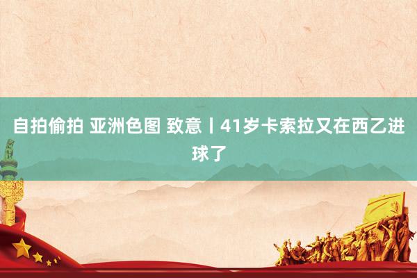 自拍偷拍 亚洲色图 致意丨41岁卡索拉又在西乙进球了