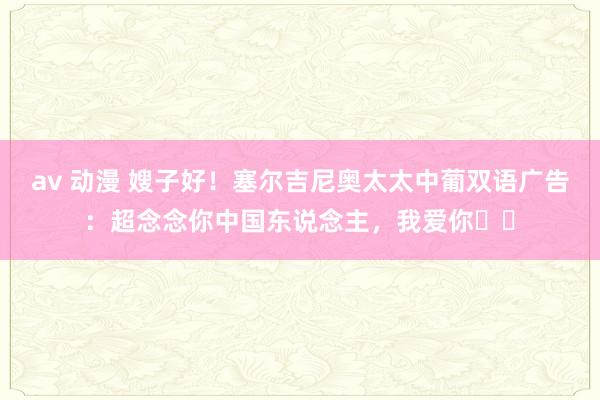 av 动漫 嫂子好！塞尔吉尼奥太太中葡双语广告：超念念你中国