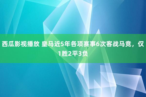 西瓜影视播放 皇马近5年各项赛事6次客战马竞，仅1胜2平3负
