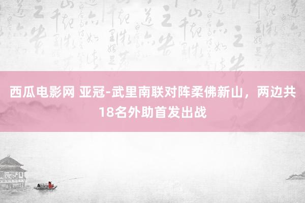 西瓜电影网 亚冠-武里南联对阵柔佛新山，两边共18名外助首发