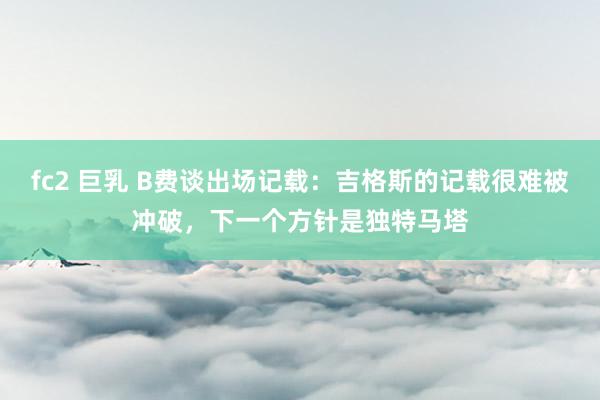 fc2 巨乳 B费谈出场记载：吉格斯的记载很难被冲破，下一个