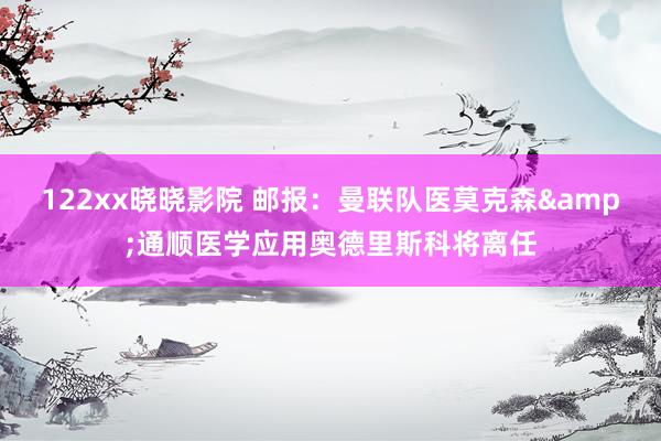 122xx晓晓影院 邮报：曼联队医莫克森&通顺医学应
