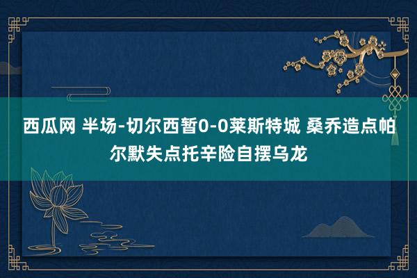 西瓜网 半场-切尔西暂0-0莱斯特城 桑乔造点帕尔默失点托辛