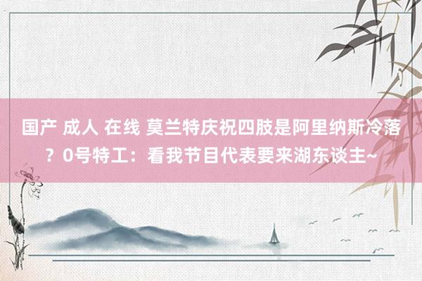 国产 成人 在线 莫兰特庆祝四肢是阿里纳斯冷落？0号特工：看