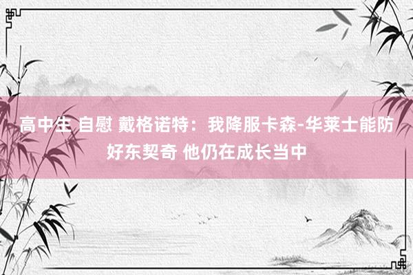 高中生 自慰 戴格诺特：我降服卡森-华莱士能防好东契奇 他仍