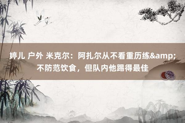 婷儿 户外 米克尔：阿扎尔从不看重历练&不防范饮食，