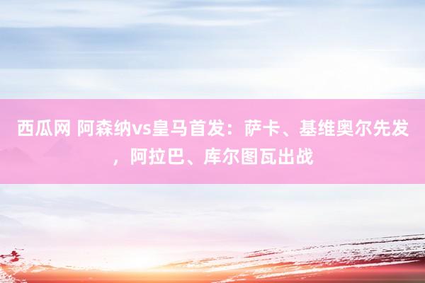 西瓜网 阿森纳vs皇马首发：萨卡、基维奥尔先发，阿拉巴、库尔