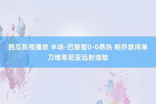 西瓜影视播放 半场-巴黎暂0-0昂热 帕乔禁闭单刀维蒂尼亚远