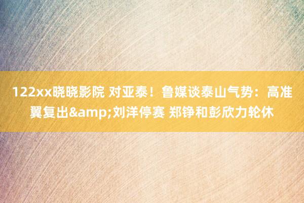 122xx晓晓影院 对亚泰！鲁媒谈泰山气势：高准翼复出&am