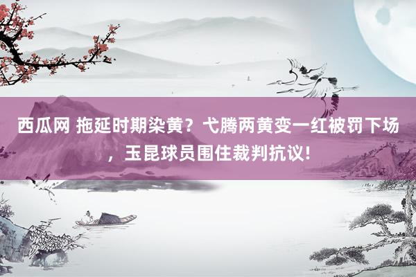 西瓜网 拖延时期染黄？弋腾两黄变一红被罚下场，玉昆球员围住裁