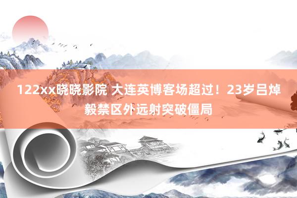 122xx晓晓影院 大连英博客场超过！23岁吕焯毅禁区外远射